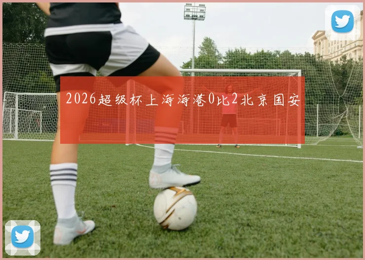 2026超级杯上海海港0比2北京国安