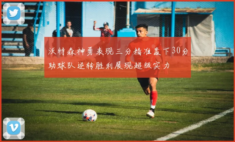 沃特森神勇表现三分精准轰下30分助球队逆转胜利展现超级实力