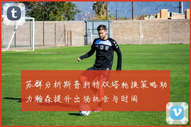 苏群分析斯普利特双塔轮换策略助力瀚森提升出场机会与时间