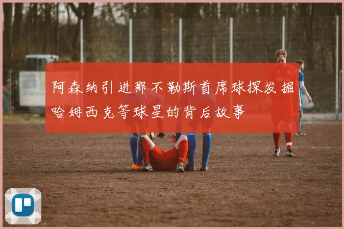 阿森纳引进那不勒斯首席球探发掘哈姆西克等球星的背后故事