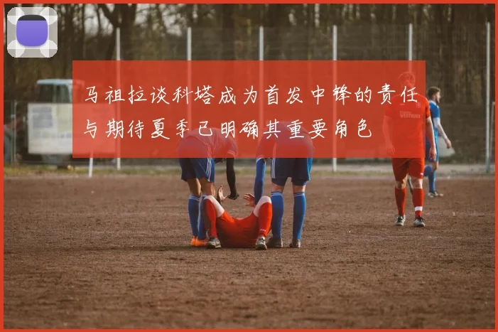马祖拉谈科塔成为首发中锋的责任与期待夏季已明确其重要角色