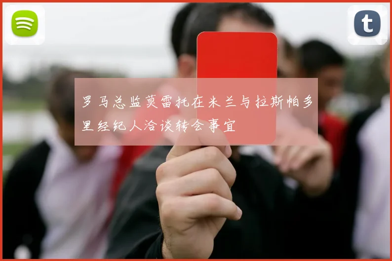 罗马总监莫雷托在米兰与拉斯帕多里经纪人洽谈转会事宜