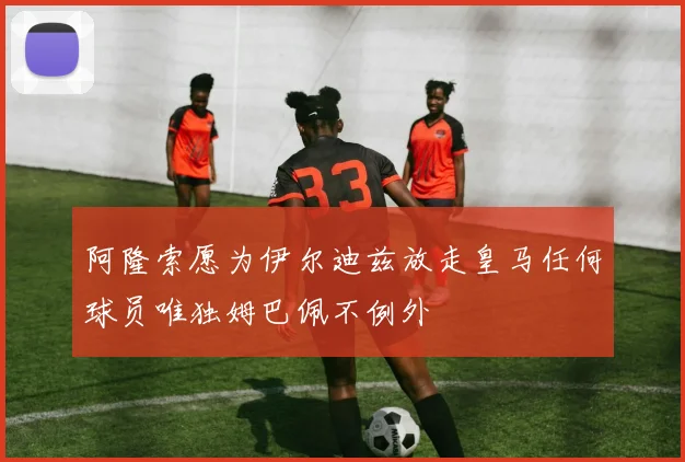 阿隆索愿为伊尔迪兹放走皇马任何球员唯独姆巴佩不例外