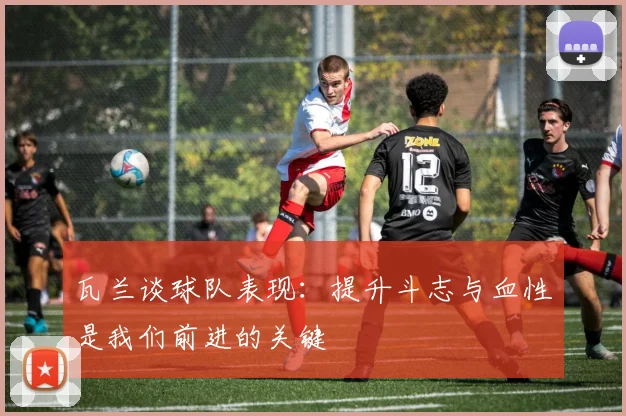 瓦兰谈球队表现：提升斗志与血性是我们前进的关键
