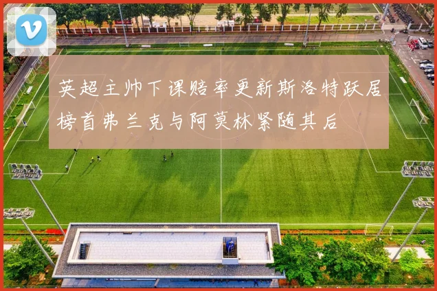 英超主帅下课赔率更新斯洛特跃居榜首弗兰克与阿莫林紧随其后