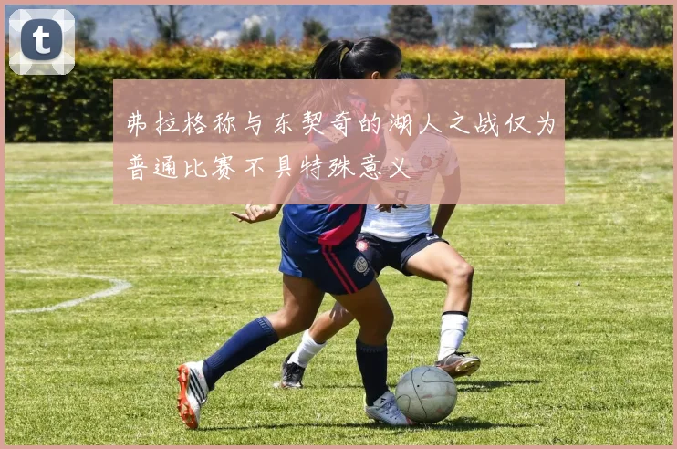 弗拉格称与东契奇的湖人之战仅为普通比赛不具特殊意义