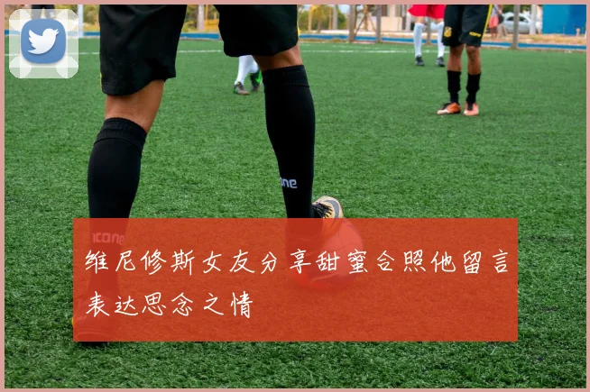 维尼修斯女友分享甜蜜合照他留言表达思念之情