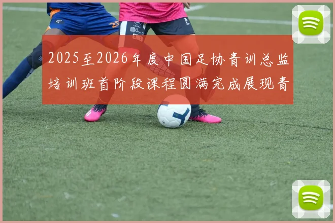 2025至2026年度中国足协青训总监培训班首阶段课程圆满完成展现青训新发展