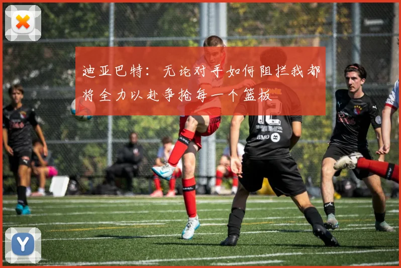 迪亚巴特：无论对手如何阻拦我都将全力以赴争抢每一个篮板