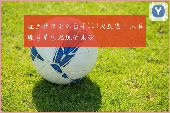 杜兰特谈全队出手104次反思个人急躁与寻求犯规的表现