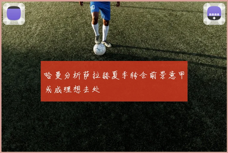 哈曼分析萨拉赫夏季转会前景意甲或成理想去处