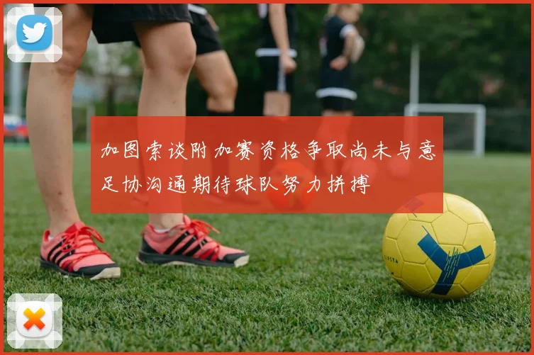 加图索谈附加赛资格争取尚未与意足协沟通期待球队努力拼搏