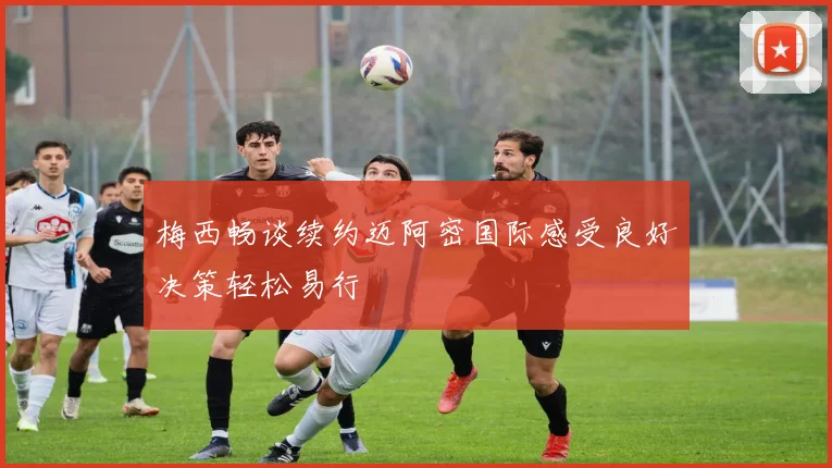 梅西畅谈续约迈阿密国际感受良好决策轻松易行