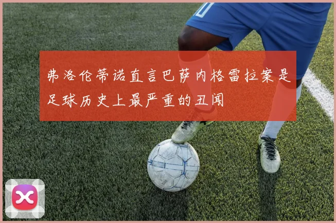 弗洛伦蒂诺直言巴萨内格雷拉案是足球历史上最严重的丑闻