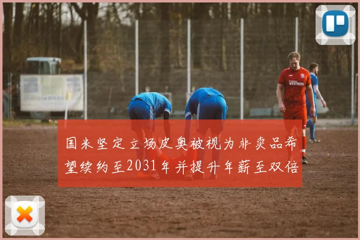 国米坚定立场皮奥被视为非卖品希望续约至2031年并提升年薪至双倍水平