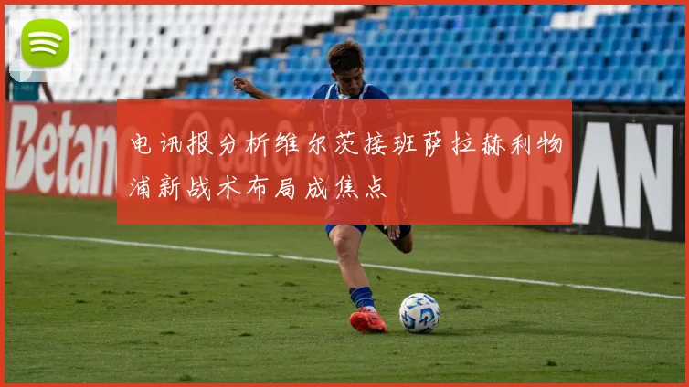 电讯报分析维尔茨接班萨拉赫利物浦新战术布局成焦点
