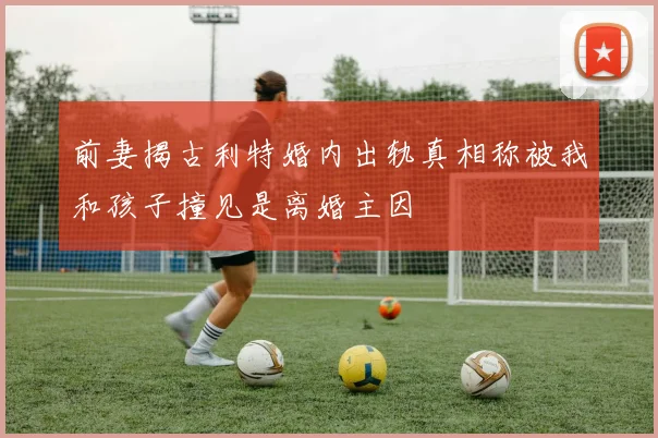 前妻揭古利特婚内出轨真相称被我和孩子撞见是离婚主因