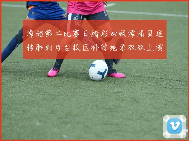 漳超第二比赛日精彩回顾漳浦县逆转胜利与台投区补时绝杀双双上演
