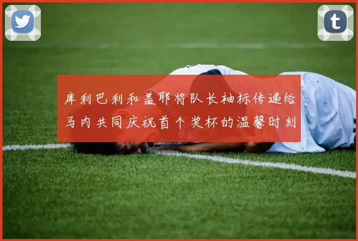 库利巴利和盖耶将队长袖标传递给马内共同庆祝首个奖杯的温馨时刻