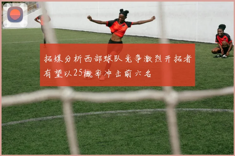 拓媒分析西部球队竞争激烈开拓者有望以25概率冲击前六名