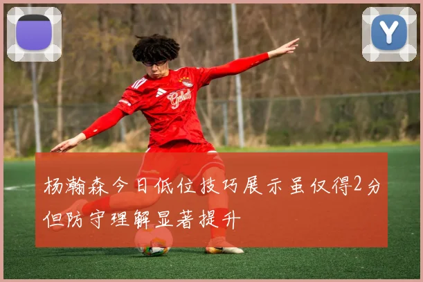 杨瀚森今日低位技巧展示虽仅得2分但防守理解显著提升