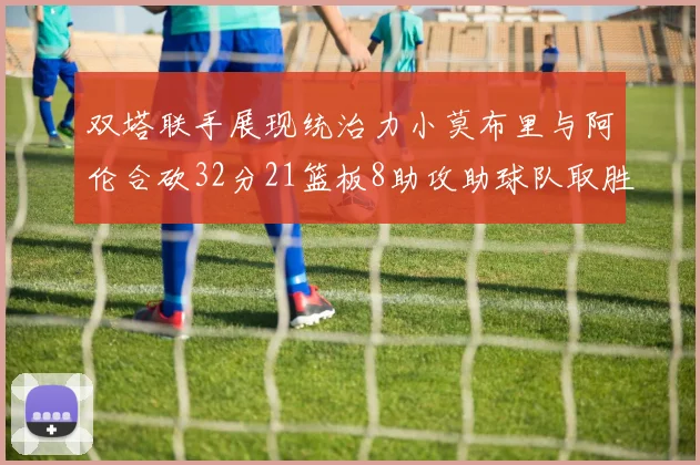 双塔联手展现统治力小莫布里与阿伦合砍32分21篮板8助攻助球队取胜