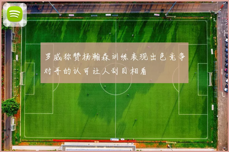 罗威称赞杨瀚森训练表现出色竞争对手的认可让人刮目相看