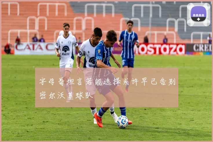 字母哥坦言若能选择或许早已告别密尔沃基球队