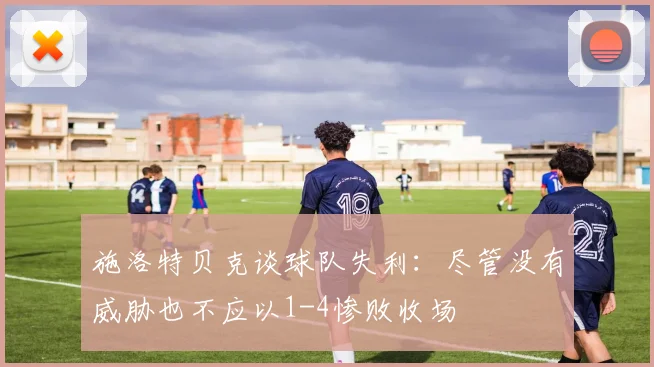 施洛特贝克谈球队失利：尽管没有威胁也不应以1-4惨败收场