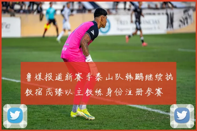 鲁媒报道新赛季泰山队韩鹏继续执教宿茂臻以主教练身份注册参赛