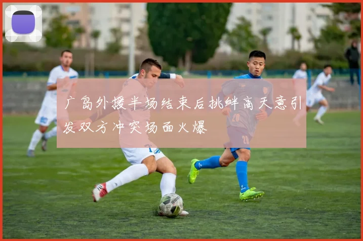 广岛外援半场结束后挑衅高天意引发双方冲突场面火爆