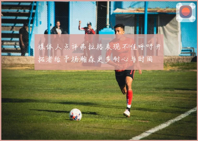 媒体人点评弗拉格表现不佳呼吁开拓者给予杨瀚森更多耐心与时间