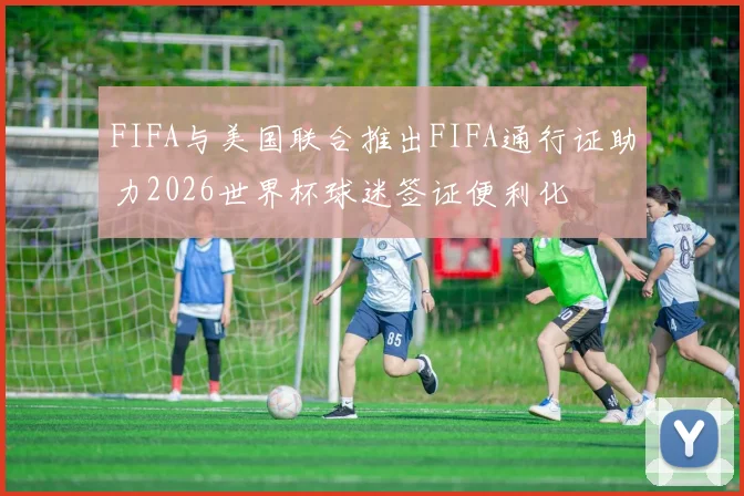 FIFA与美国联合推出FIFA通行证助力2026世界杯球迷签证便利化