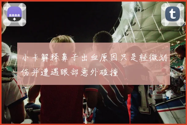 小卡解释鼻子出血原因只是轻微划伤并遭遇眼部意外碰撞