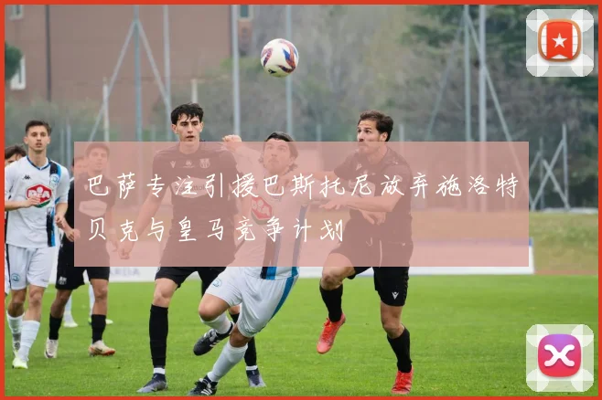 巴萨专注引援巴斯托尼放弃施洛特贝克与皇马竞争计划