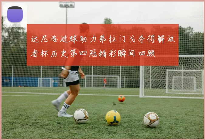 达尼洛进球助力弗拉门戈夺得解放者杯历史第四冠精彩瞬间回顾