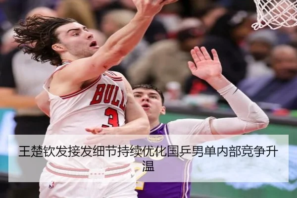 王楚钦发接发细节持续优化国乒男单内部竞争升温 - LDSPORTS